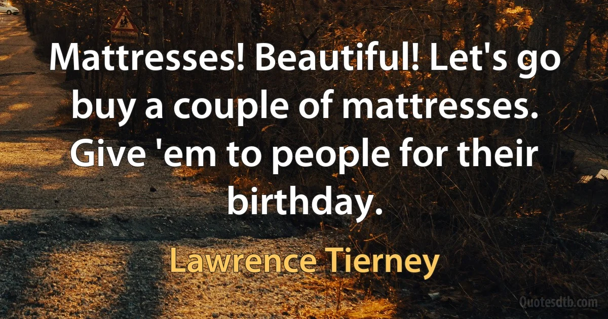 Mattresses! Beautiful! Let's go buy a couple of mattresses. Give 'em to people for their birthday. (Lawrence Tierney)