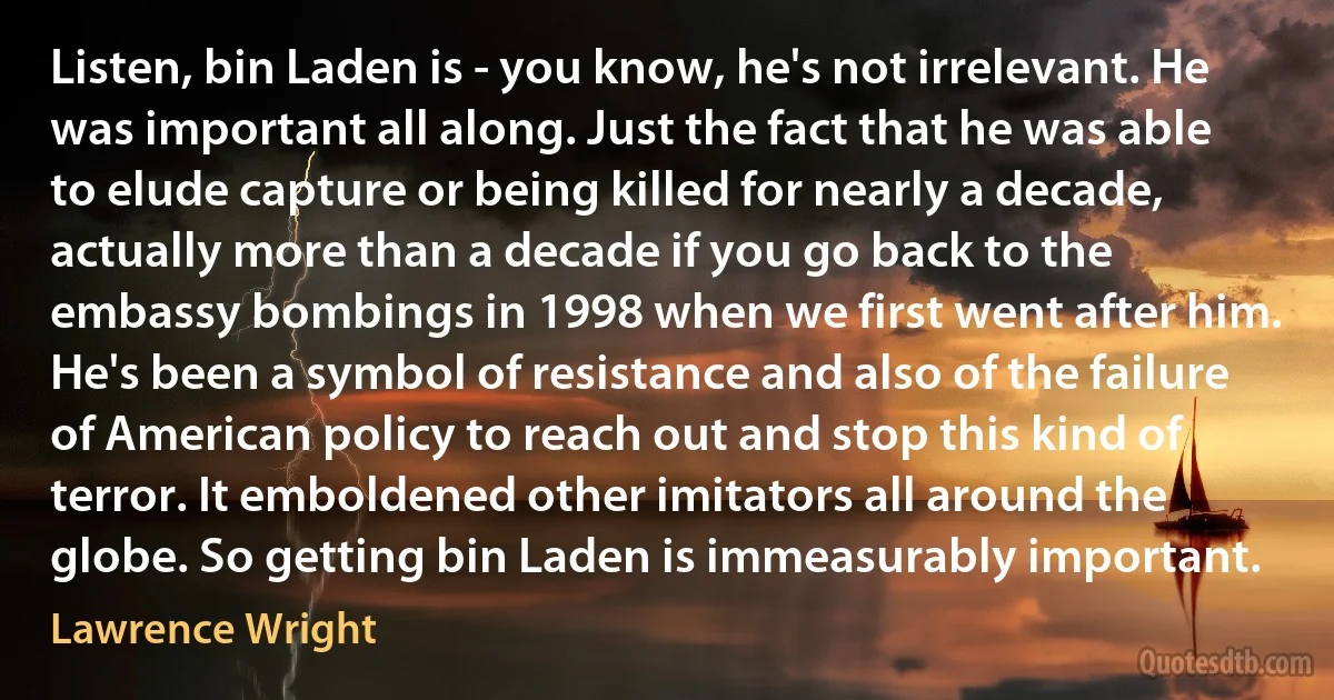 Listen, bin Laden is - you know, he's not irrelevant. He was important all along. Just the fact that he was able to elude capture or being killed for nearly a decade, actually more than a decade if you go back to the embassy bombings in 1998 when we first went after him. He's been a symbol of resistance and also of the failure of American policy to reach out and stop this kind of terror. It emboldened other imitators all around the globe. So getting bin Laden is immeasurably important. (Lawrence Wright)