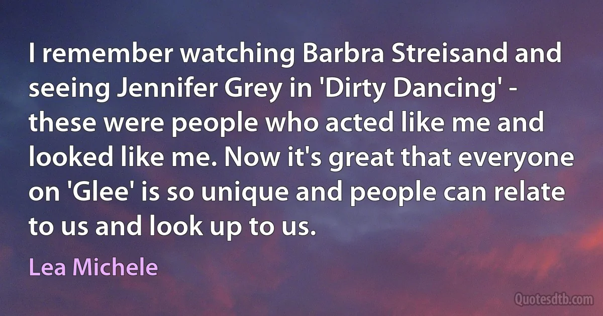 I remember watching Barbra Streisand and seeing Jennifer Grey in 'Dirty Dancing' - these were people who acted like me and looked like me. Now it's great that everyone on 'Glee' is so unique and people can relate to us and look up to us. (Lea Michele)