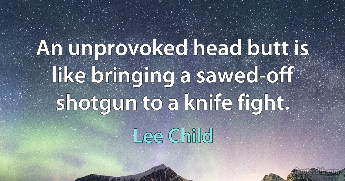 An unprovoked head butt is like bringing a sawed-off shotgun to a knife fight. (Lee Child)