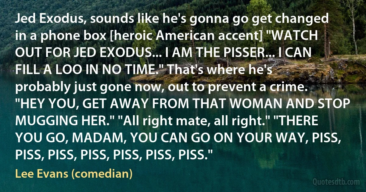 Jed Exodus, sounds like he's gonna go get changed in a phone box [heroic American accent] "WATCH OUT FOR JED EXODUS... I AM THE PISSER... I CAN FILL A LOO IN NO TIME." That's where he's probably just gone now, out to prevent a crime. "HEY YOU, GET AWAY FROM THAT WOMAN AND STOP MUGGING HER." "All right mate, all right." "THERE YOU GO, MADAM, YOU CAN GO ON YOUR WAY, PISS, PISS, PISS, PISS, PISS, PISS, PISS." (Lee Evans (comedian))