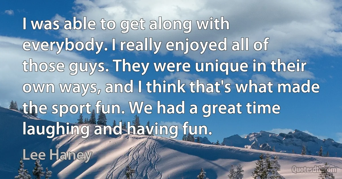 I was able to get along with everybody. I really enjoyed all of those guys. They were unique in their own ways, and I think that's what made the sport fun. We had a great time laughing and having fun. (Lee Haney)