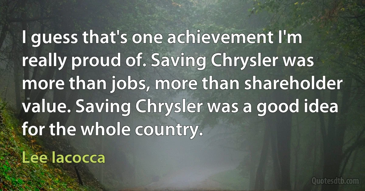 I guess that's one achievement I'm really proud of. Saving Chrysler was more than jobs, more than shareholder value. Saving Chrysler was a good idea for the whole country. (Lee Iacocca)