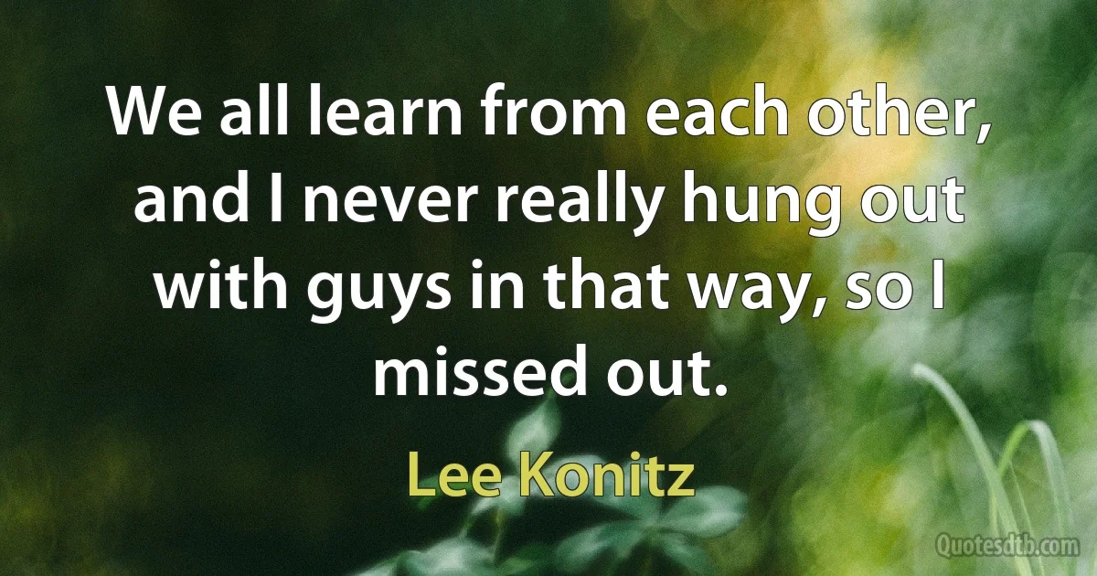 We all learn from each other, and I never really hung out with guys in that way, so I missed out. (Lee Konitz)