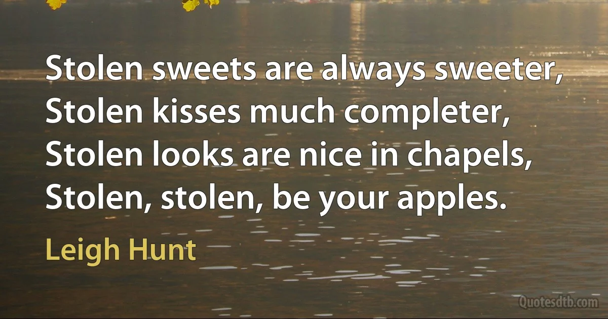 Stolen sweets are always sweeter,
Stolen kisses much completer,
Stolen looks are nice in chapels,
Stolen, stolen, be your apples. (Leigh Hunt)