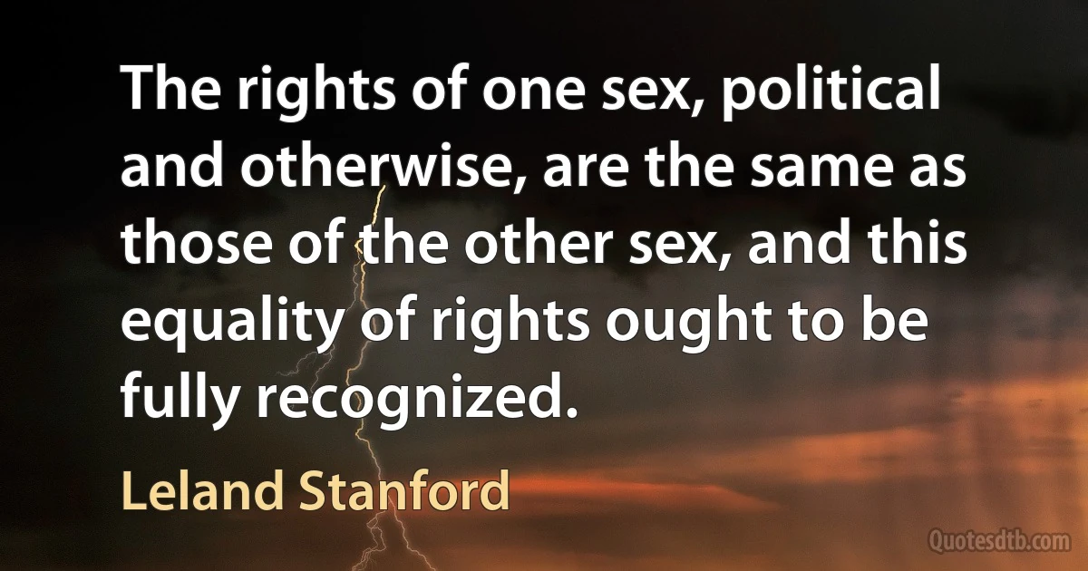 The rights of one sex, political and otherwise, are the same as those of the other sex, and this equality of rights ought to be fully recognized. (Leland Stanford)