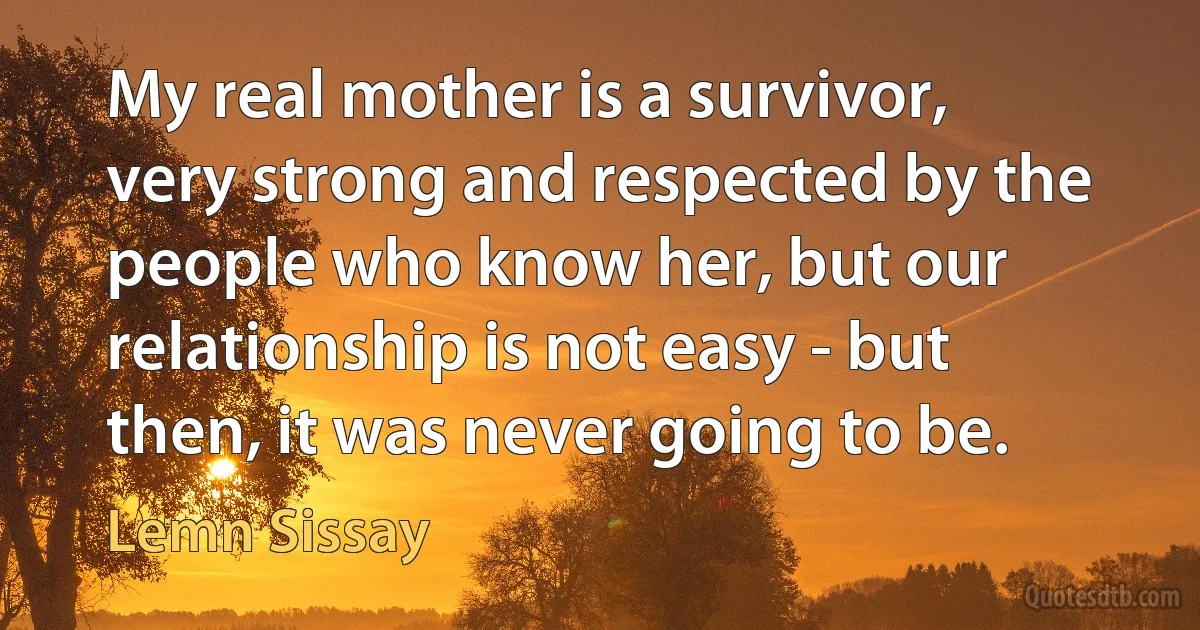 My real mother is a survivor, very strong and respected by the people who know her, but our relationship is not easy - but then, it was never going to be. (Lemn Sissay)