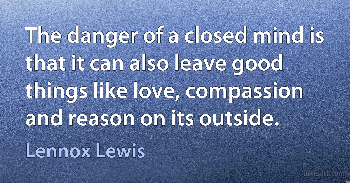 The danger of a closed mind is that it can also leave good things like love, compassion and reason on its outside. (Lennox Lewis)