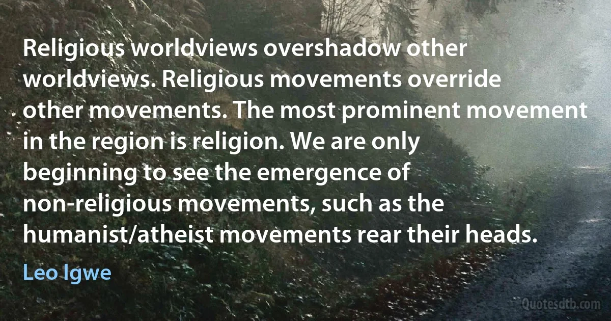 Religious worldviews overshadow other worldviews. Religious movements override other movements. The most prominent movement in the region is religion. We are only beginning to see the emergence of non-religious movements, such as the humanist/atheist movements rear their heads. (Leo Igwe)