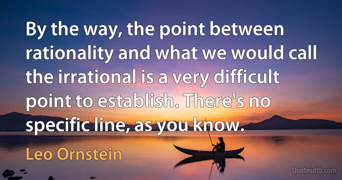 By the way, the point between rationality and what we would call the irrational is a very difficult point to establish. There's no specific line, as you know. (Leo Ornstein)