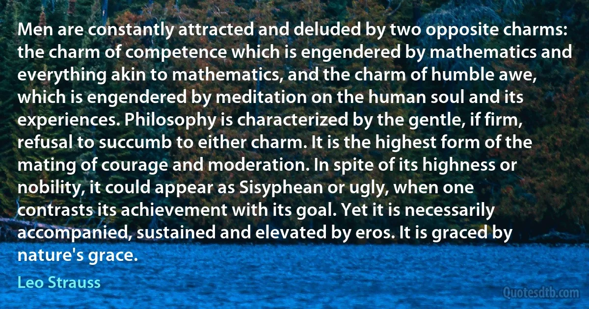 Men are constantly attracted and deluded by two opposite charms: the charm of competence which is engendered by mathematics and everything akin to mathematics, and the charm of humble awe, which is engendered by meditation on the human soul and its experiences. Philosophy is characterized by the gentle, if firm, refusal to succumb to either charm. It is the highest form of the mating of courage and moderation. In spite of its highness or nobility, it could appear as Sisyphean or ugly, when one contrasts its achievement with its goal. Yet it is necessarily accompanied, sustained and elevated by eros. It is graced by nature's grace. (Leo Strauss)