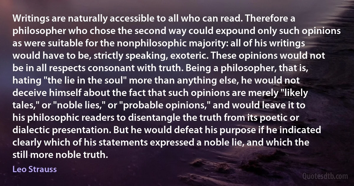 Writings are naturally accessible to all who can read. Therefore a philosopher who chose the second way could expound only such opinions as were suitable for the nonphilosophic majority: all of his writings would have to be, strictly speaking, exoteric. These opinions would not be in all respects consonant with truth. Being a philosopher, that is, hating "the lie in the soul" more than anything else, he would not deceive himself about the fact that such opinions are merely "likely tales," or "noble lies," or "probable opinions," and would leave it to his philosophic readers to disentangle the truth from its poetic or dialectic presentation. But he would defeat his purpose if he indicated clearly which of his statements expressed a noble lie, and which the still more noble truth. (Leo Strauss)