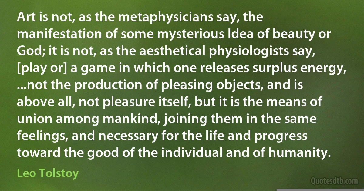 Art is not, as the metaphysicians say, the manifestation of some mysterious Idea of beauty or God; it is not, as the aesthetical physiologists say, [play or] a game in which one releases surplus energy, ...not the production of pleasing objects, and is above all, not pleasure itself, but it is the means of union among mankind, joining them in the same feelings, and necessary for the life and progress toward the good of the individual and of humanity. (Leo Tolstoy)