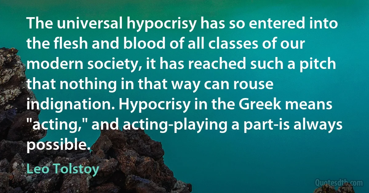 The universal hypocrisy has so entered into the flesh and blood of all classes of our modern society, it has reached such a pitch that nothing in that way can rouse indignation. Hypocrisy in the Greek means "acting," and acting-playing a part-is always possible. (Leo Tolstoy)