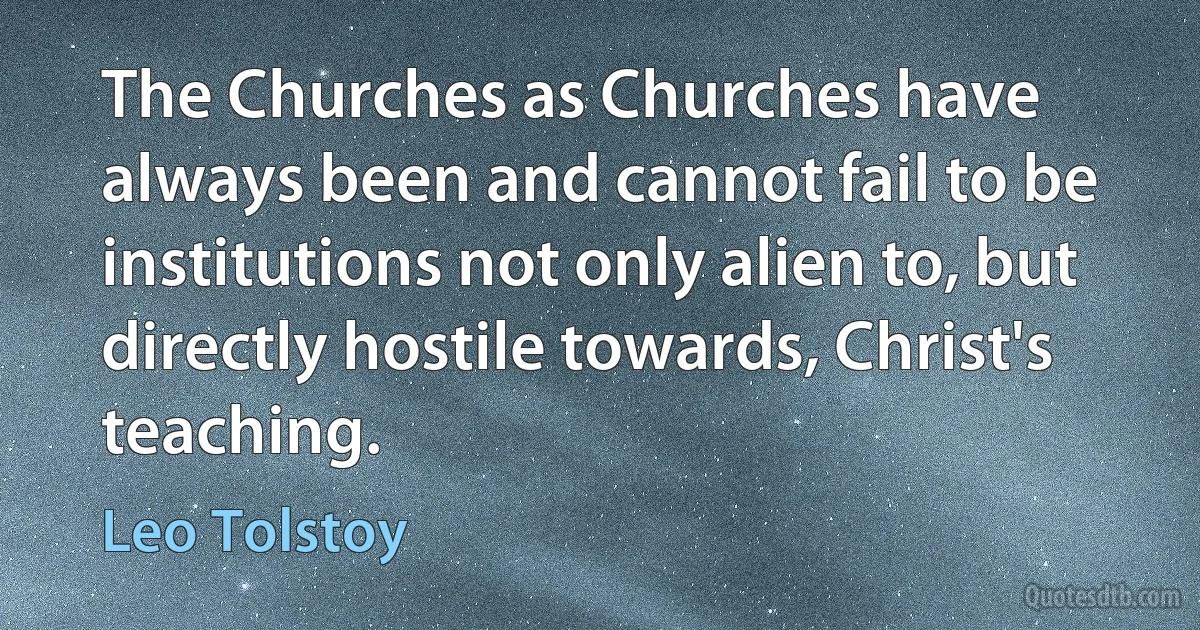 The Churches as Churches have always been and cannot fail to be institutions not only alien to, but directly hostile towards, Christ's teaching. (Leo Tolstoy)