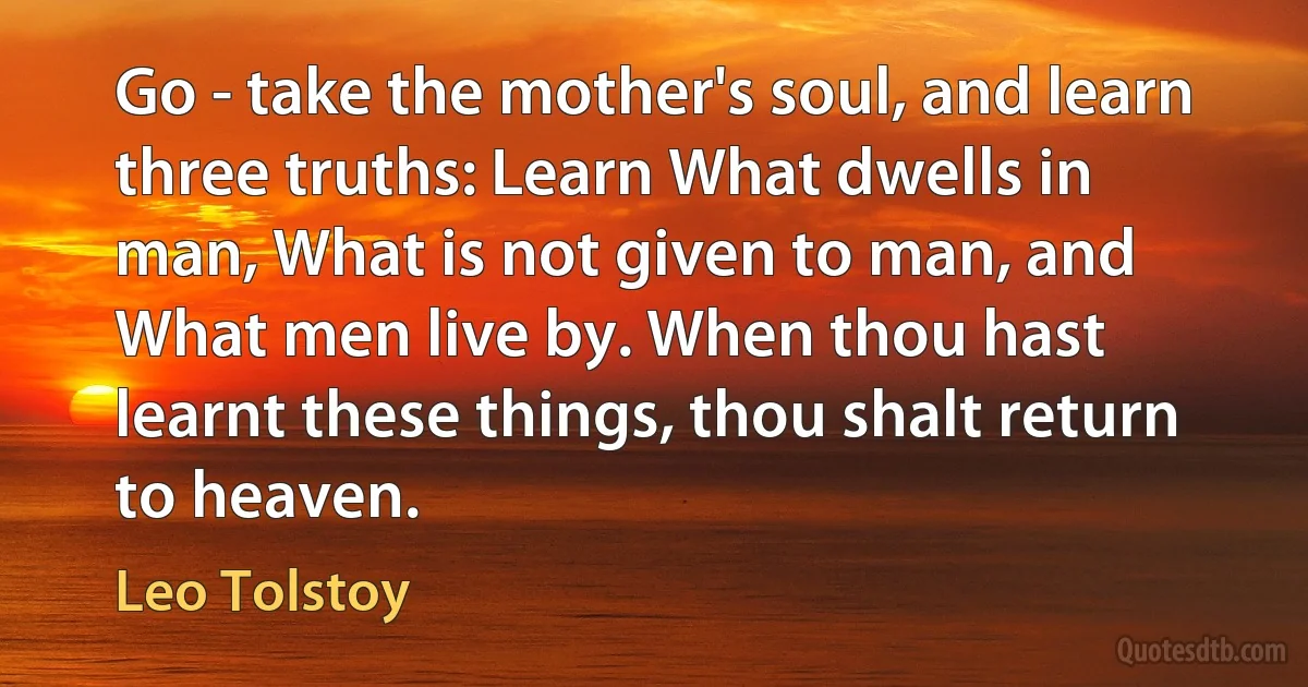 Go - take the mother's soul, and learn three truths: Learn What dwells in man, What is not given to man, and What men live by. When thou hast learnt these things, thou shalt return to heaven. (Leo Tolstoy)