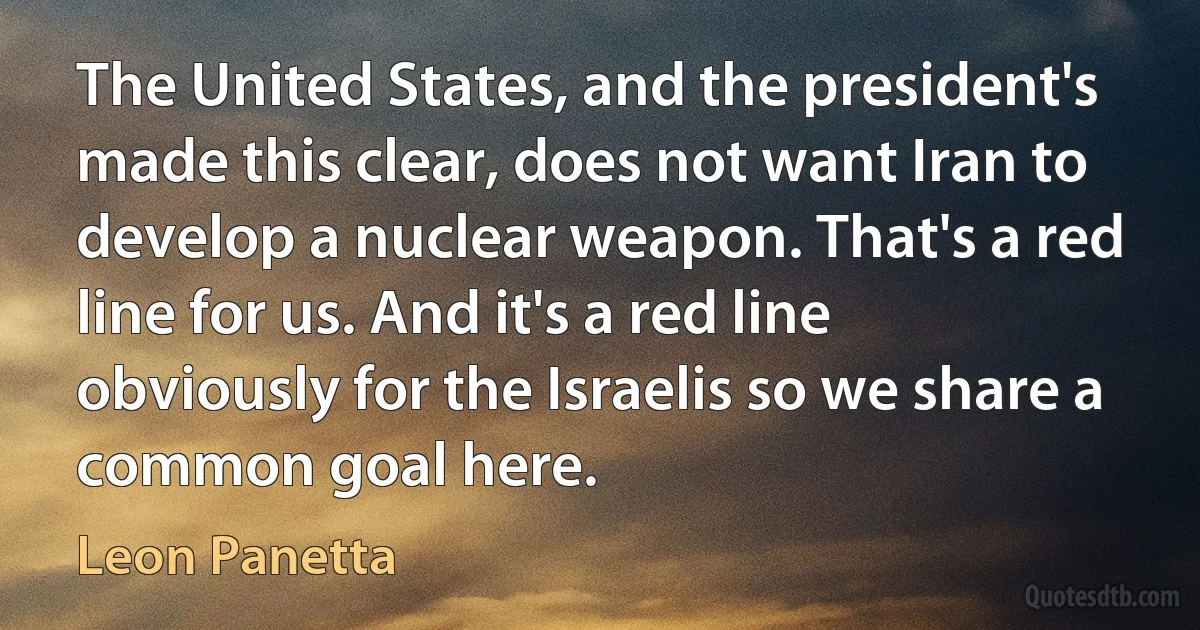 The United States, and the president's made this clear, does not want Iran to develop a nuclear weapon. That's a red line for us. And it's a red line obviously for the Israelis so we share a common goal here. (Leon Panetta)