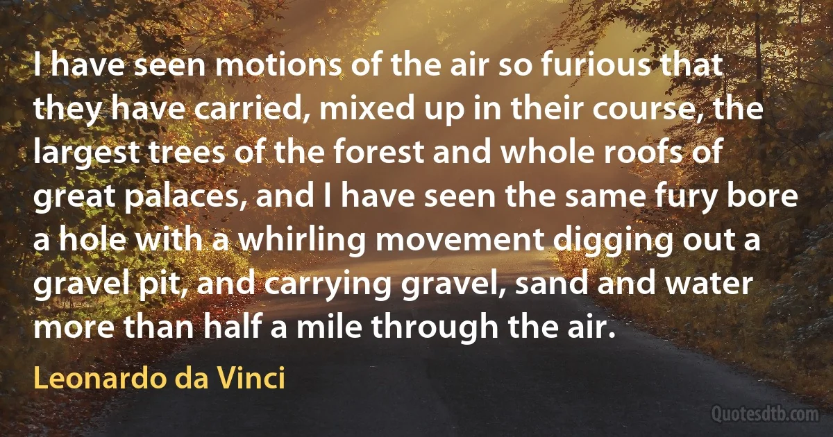 I have seen motions of the air so furious that they have carried, mixed up in their course, the largest trees of the forest and whole roofs of great palaces, and I have seen the same fury bore a hole with a whirling movement digging out a gravel pit, and carrying gravel, sand and water more than half a mile through the air. (Leonardo da Vinci)