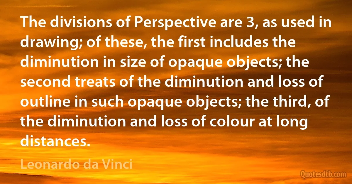 The divisions of Perspective are 3, as used in drawing; of these, the first includes the diminution in size of opaque objects; the second treats of the diminution and loss of outline in such opaque objects; the third, of the diminution and loss of colour at long distances. (Leonardo da Vinci)