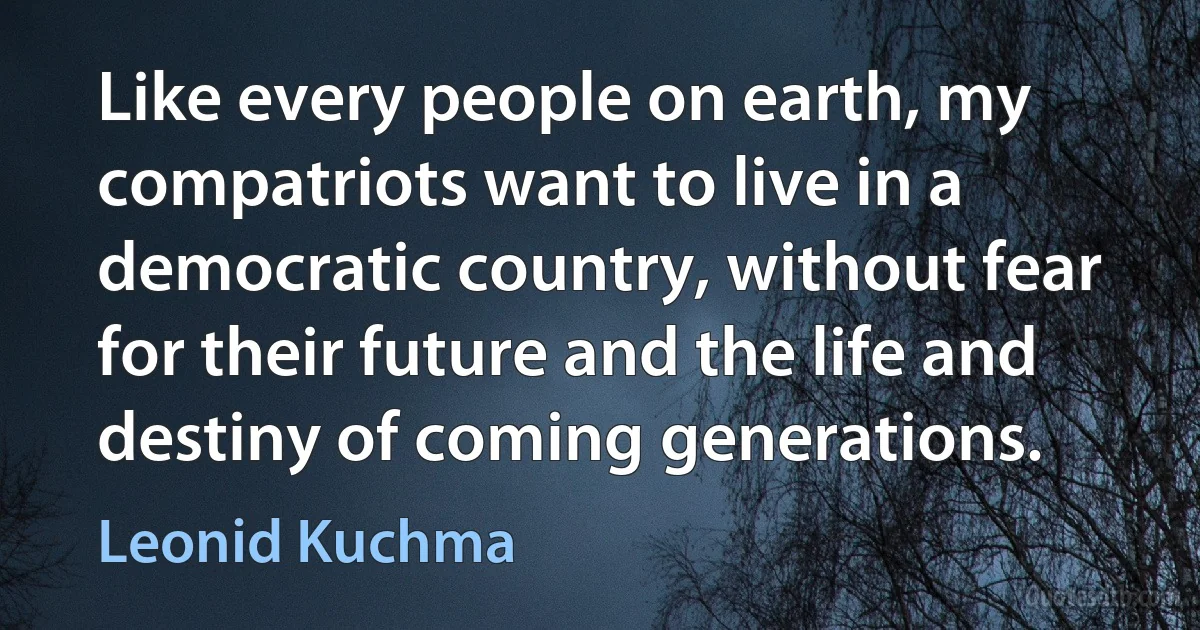 Like every people on earth, my compatriots want to live in a democratic country, without fear for their future and the life and destiny of coming generations. (Leonid Kuchma)