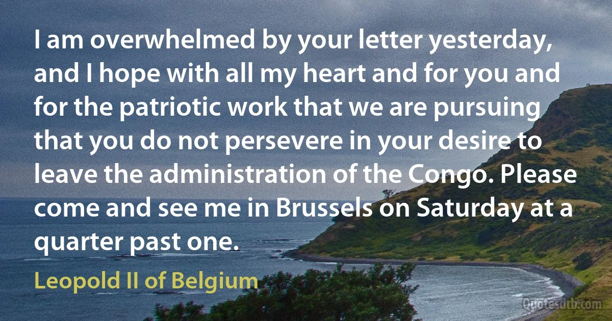 I am overwhelmed by your letter yesterday, and I hope with all my heart and for you and for the patriotic work that we are pursuing that you do not persevere in your desire to leave the administration of the Congo. Please come and see me in Brussels on Saturday at a quarter past one. (Leopold II of Belgium)