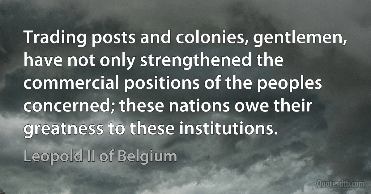 Trading posts and colonies, gentlemen, have not only strengthened the commercial positions of the peoples concerned; these nations owe their greatness to these institutions. (Leopold II of Belgium)