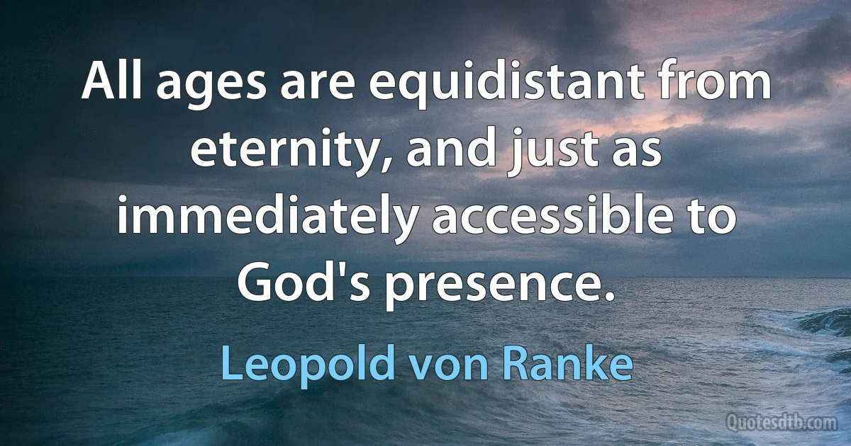 All ages are equidistant from eternity, and just as immediately accessible to God's presence. (Leopold von Ranke)