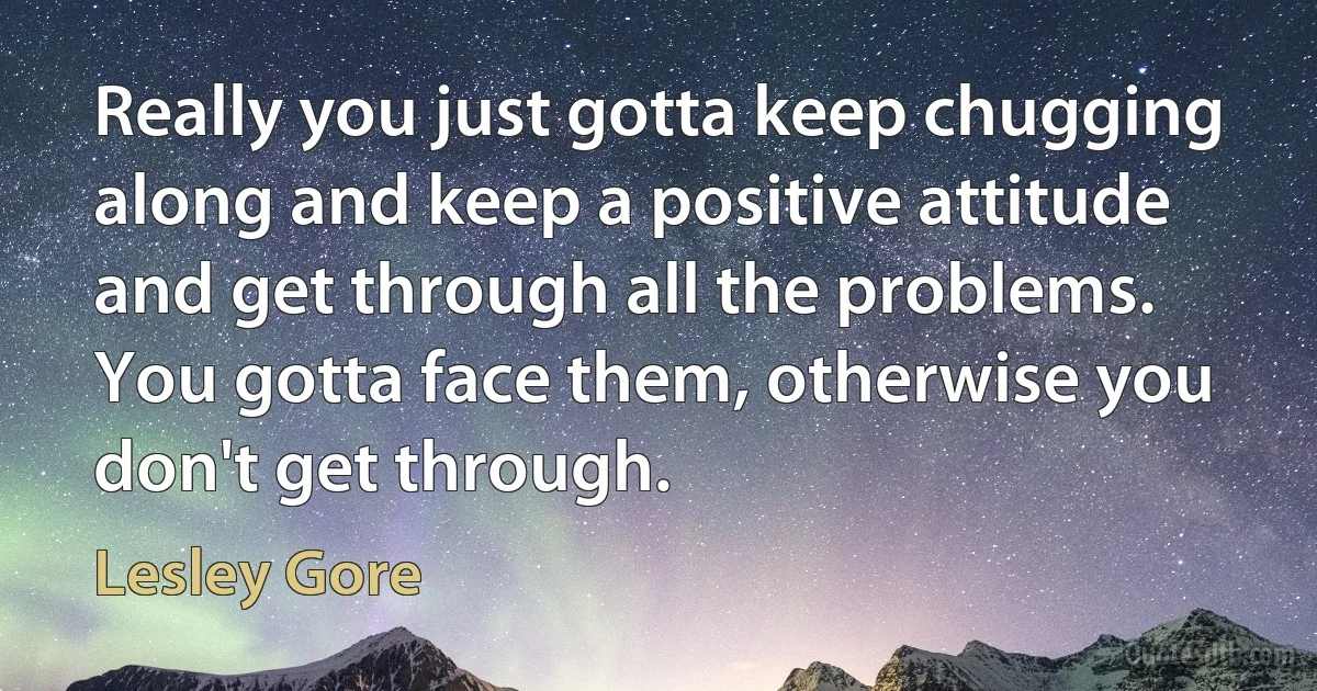 Really you just gotta keep chugging along and keep a positive attitude and get through all the problems. You gotta face them, otherwise you don't get through. (Lesley Gore)