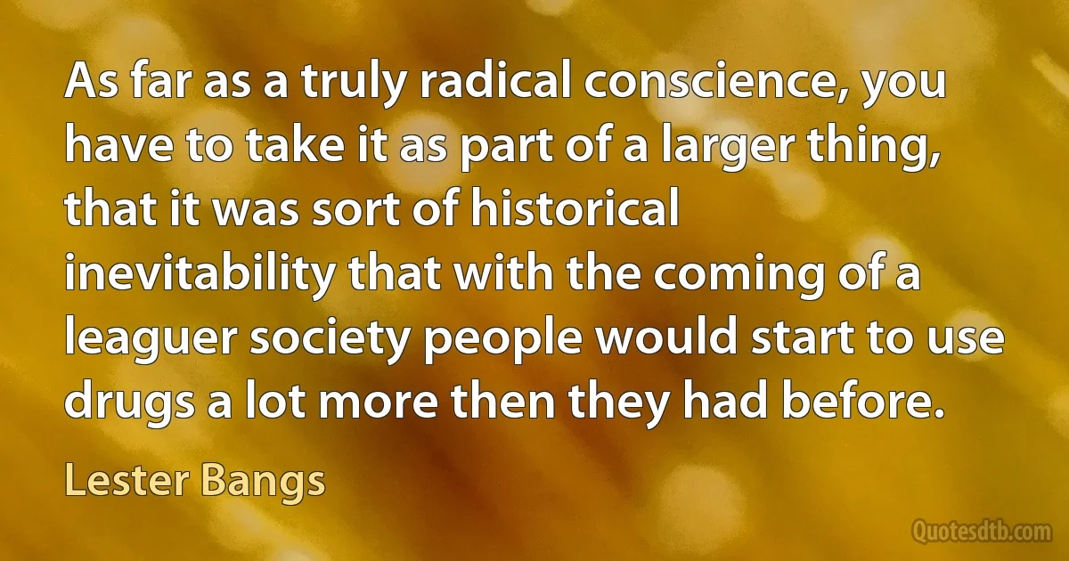 As far as a truly radical conscience, you have to take it as part of a larger thing, that it was sort of historical inevitability that with the coming of a leaguer society people would start to use drugs a lot more then they had before. (Lester Bangs)