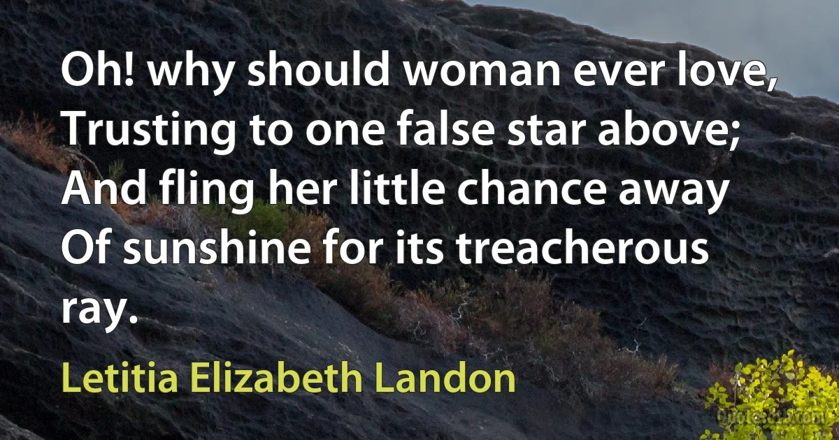 Oh! why should woman ever love,
Trusting to one false star above;
And fling her little chance away
Of sunshine for its treacherous ray. (Letitia Elizabeth Landon)