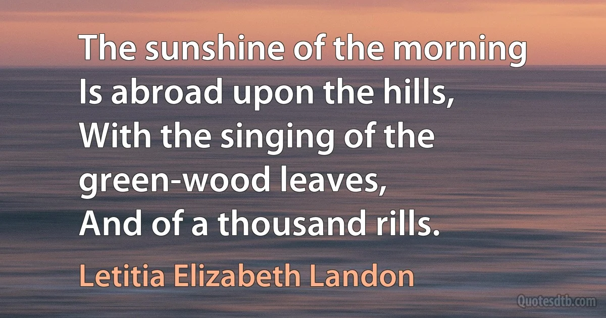 The sunshine of the morning
Is abroad upon the hills,
With the singing of the green-wood leaves,
And of a thousand rills. (Letitia Elizabeth Landon)