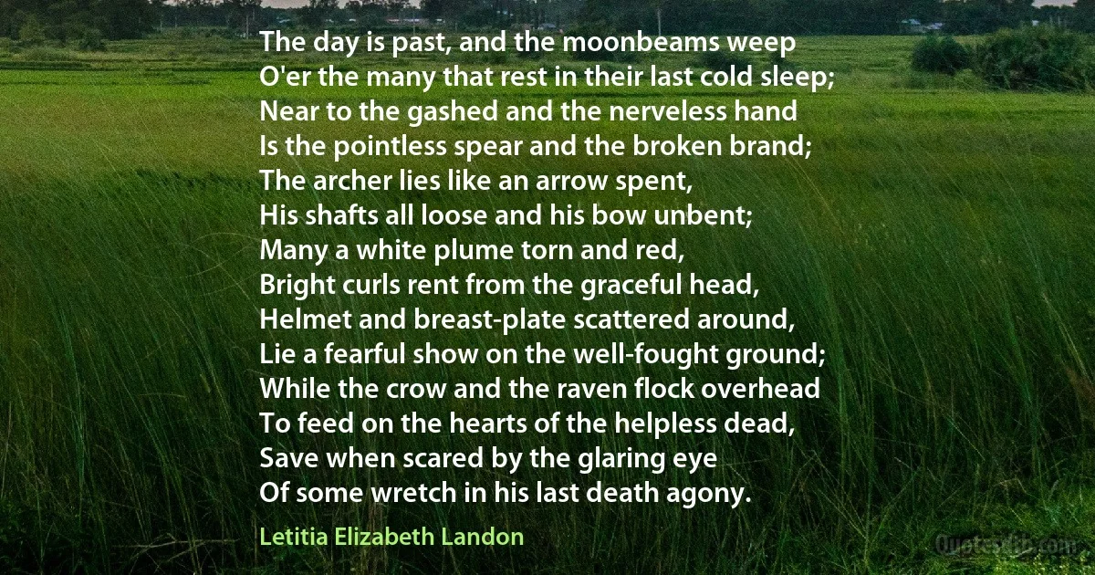 The day is past, and the moonbeams weep
O'er the many that rest in their last cold sleep;
Near to the gashed and the nerveless hand
Is the pointless spear and the broken brand;
The archer lies like an arrow spent,
His shafts all loose and his bow unbent;
Many a white plume torn and red,
Bright curls rent from the graceful head,
Helmet and breast-plate scattered around,
Lie a fearful show on the well-fought ground;
While the crow and the raven flock overhead
To feed on the hearts of the helpless dead,
Save when scared by the glaring eye
Of some wretch in his last death agony. (Letitia Elizabeth Landon)