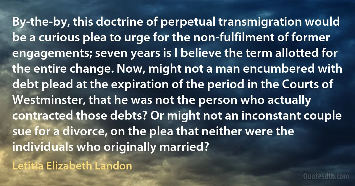 By-the-by, this doctrine of perpetual transmigration would be a curious plea to urge for the non-fulfilment of former engagements; seven years is I believe the term allotted for the entire change. Now, might not a man encumbered with debt plead at the expiration of the period in the Courts of Westminster, that he was not the person who actually contracted those debts? Or might not an inconstant couple sue for a divorce, on the plea that neither were the individuals who originally married? (Letitia Elizabeth Landon)