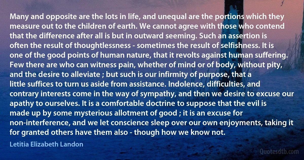 Many and opposite are the lots in life, and unequal are the portions which they measure out to the children of earth. We cannot agree with those who contend that the difference after all is but in outward seeming. Such an assertion is often the result of thoughtlessness - sometimes the result of selfishness. It is one of the good points of human nature, that it revolts against human suffering. Few there are who can witness pain, whether of mind or of body, without pity, and the desire to alleviate ; but such is our infirmity of purpose, that a little suffices to turn us aside from assistance. Indolence, difficulties, and contrary interests come in the way of sympathy, and then we desire to excuse our apathy to ourselves. It is a comfortable doctrine to suppose that the evil is made up by some mysterious allotment of good ; it is an excuse for non-interference, and we let conscience sleep over our own enjoyments, taking it for granted others have them also - though how we know not. (Letitia Elizabeth Landon)