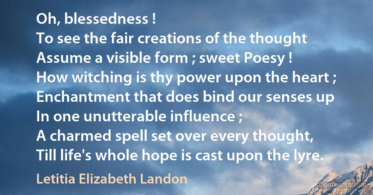 Oh, blessedness !
To see the fair creations of the thought
Assume a visible form ; sweet Poesy !
How witching is thy power upon the heart ;
Enchantment that does bind our senses up
In one unutterable influence ;
A charmed spell set over every thought,
Till life's whole hope is cast upon the lyre. (Letitia Elizabeth Landon)