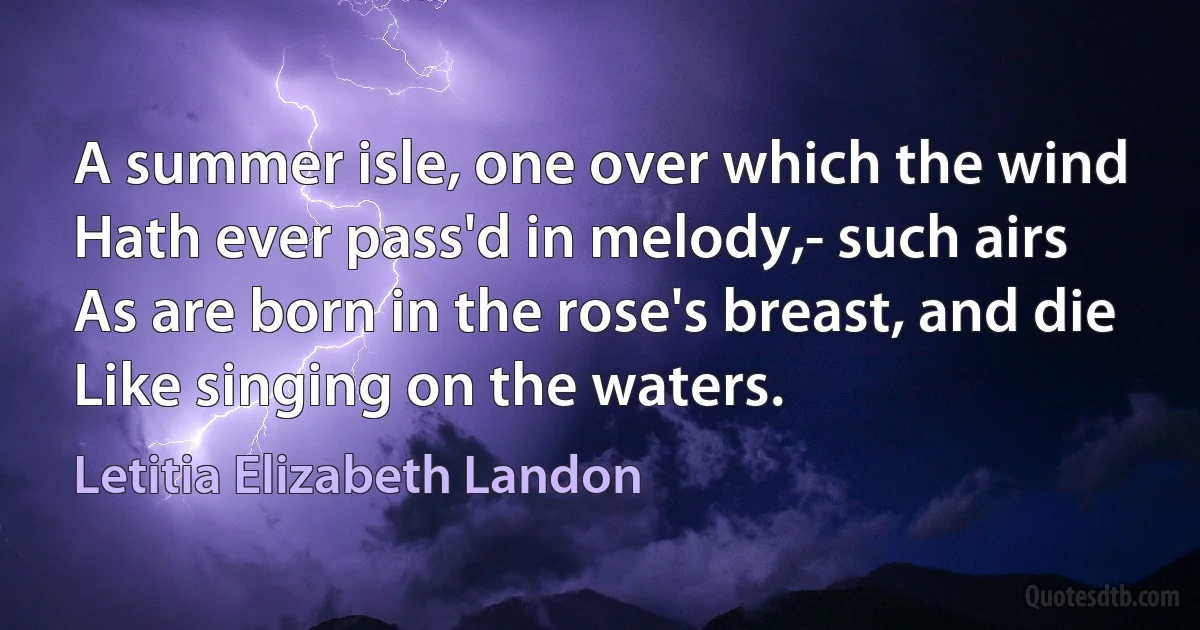 A summer isle, one over which the wind
Hath ever pass'd in melody,- such airs
As are born in the rose's breast, and die
Like singing on the waters. (Letitia Elizabeth Landon)