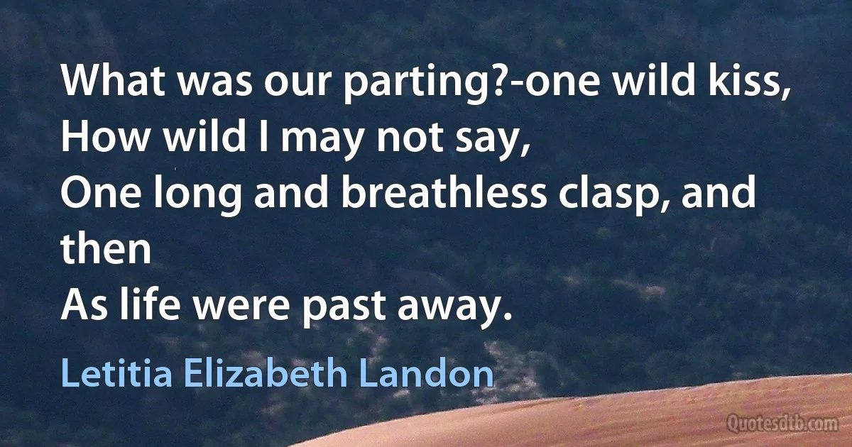 What was our parting?-one wild kiss,
How wild I may not say,
One long and breathless clasp, and then
As life were past away. (Letitia Elizabeth Landon)