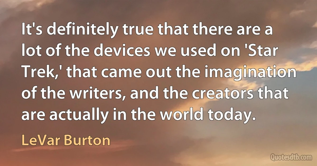 It's definitely true that there are a lot of the devices we used on 'Star Trek,' that came out the imagination of the writers, and the creators that are actually in the world today. (LeVar Burton)