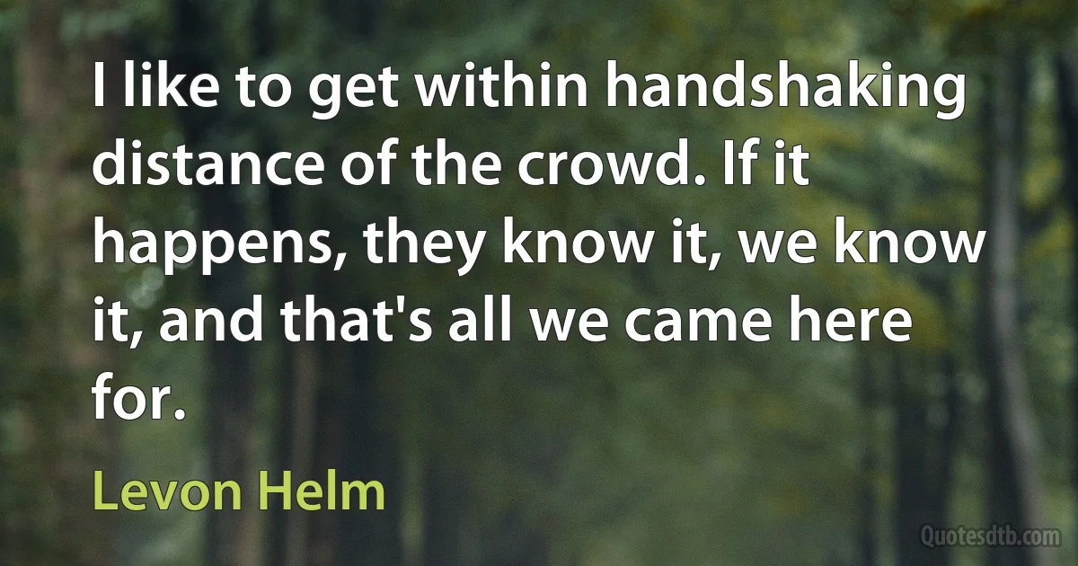 I like to get within handshaking distance of the crowd. If it happens, they know it, we know it, and that's all we came here for. (Levon Helm)