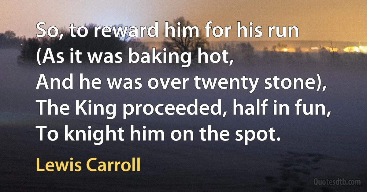 So, to reward him for his run
(As it was baking hot,
And he was over twenty stone),
The King proceeded, half in fun,
To knight him on the spot. (Lewis Carroll)