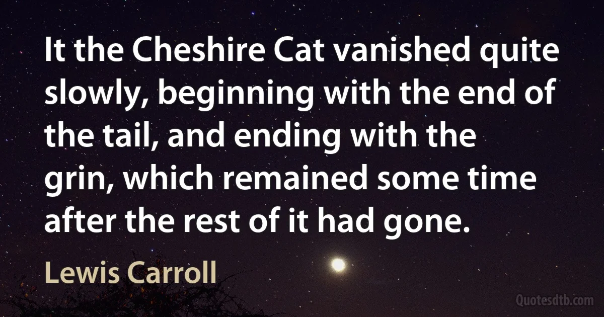 It the Cheshire Cat vanished quite slowly, beginning with the end of the tail, and ending with the grin, which remained some time after the rest of it had gone. (Lewis Carroll)