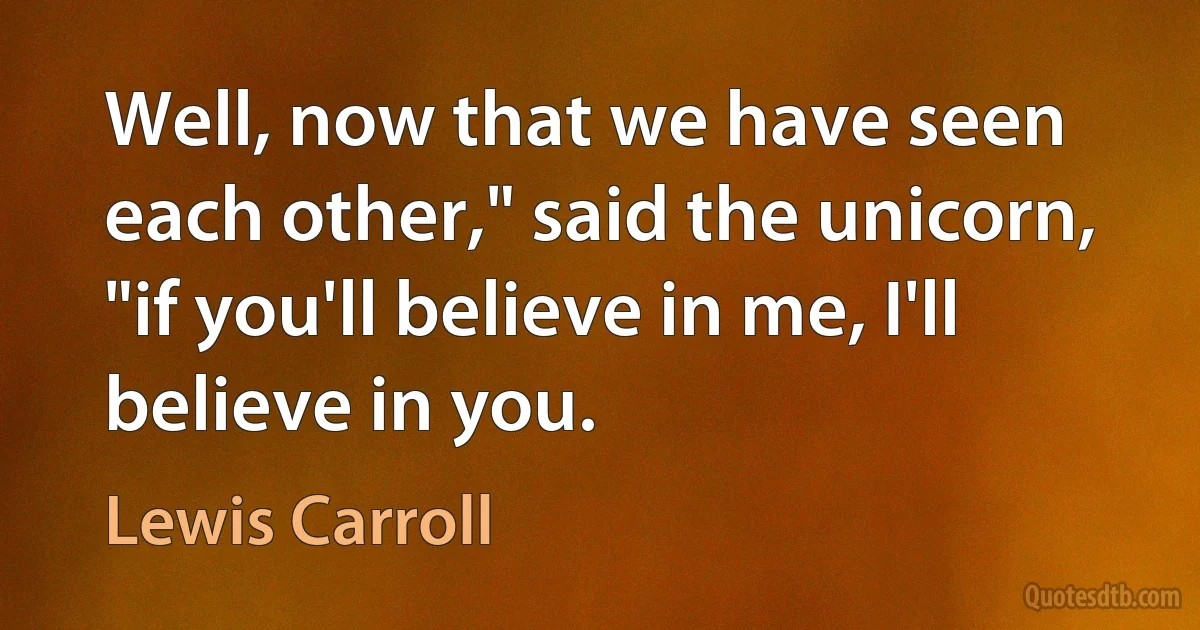 Well, now that we have seen each other," said the unicorn, "if you'll believe in me, I'll believe in you. (Lewis Carroll)