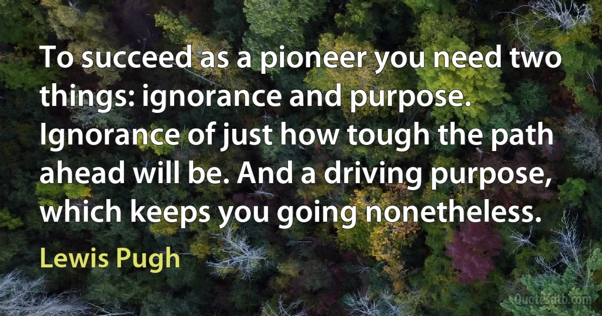 To succeed as a pioneer you need two things: ignorance and purpose. Ignorance of just how tough the path ahead will be. And a driving purpose, which keeps you going nonetheless. (Lewis Pugh)