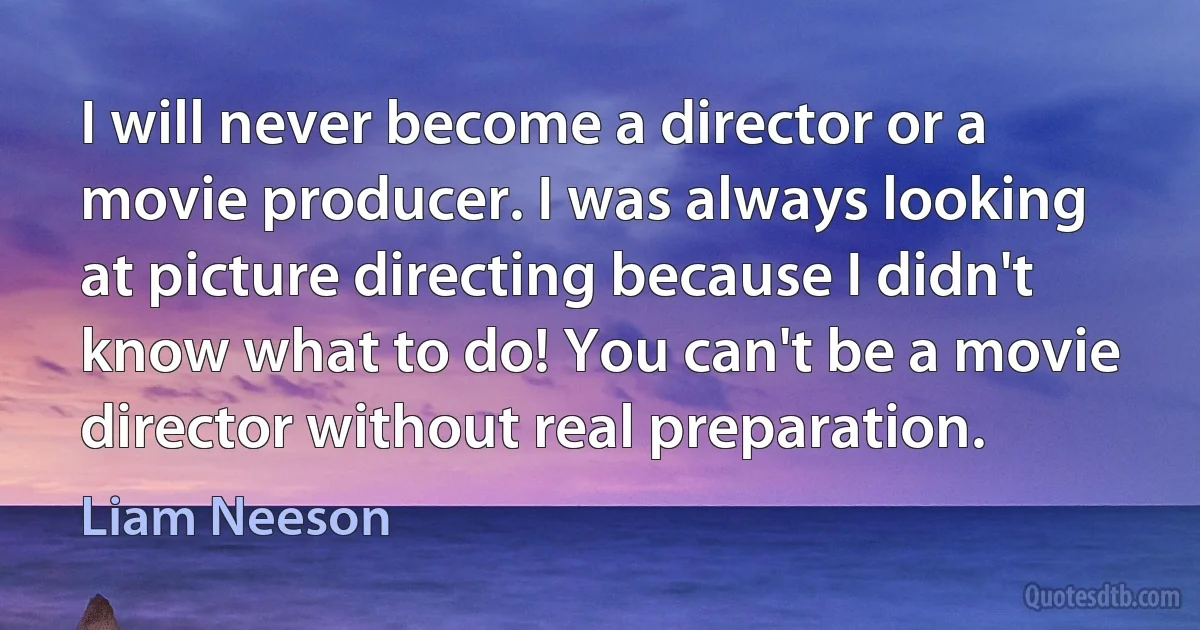 I will never become a director or a movie producer. I was always looking at picture directing because I didn't know what to do! You can't be a movie director without real preparation. (Liam Neeson)