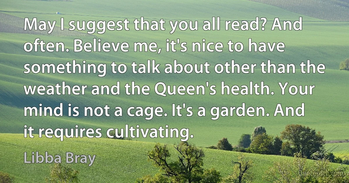 May I suggest that you all read? And often. Believe me, it's nice to have something to talk about other than the weather and the Queen's health. Your mind is not a cage. It's a garden. And it requires cultivating. (Libba Bray)