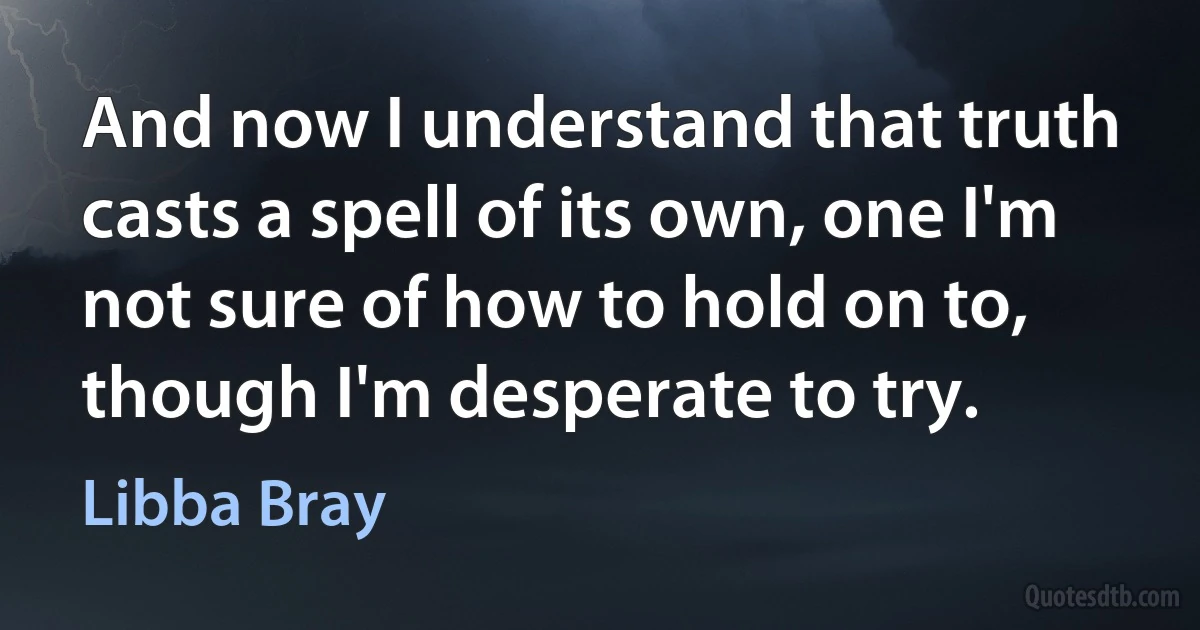 And now I understand that truth casts a spell of its own, one I'm not sure of how to hold on to, though I'm desperate to try. (Libba Bray)