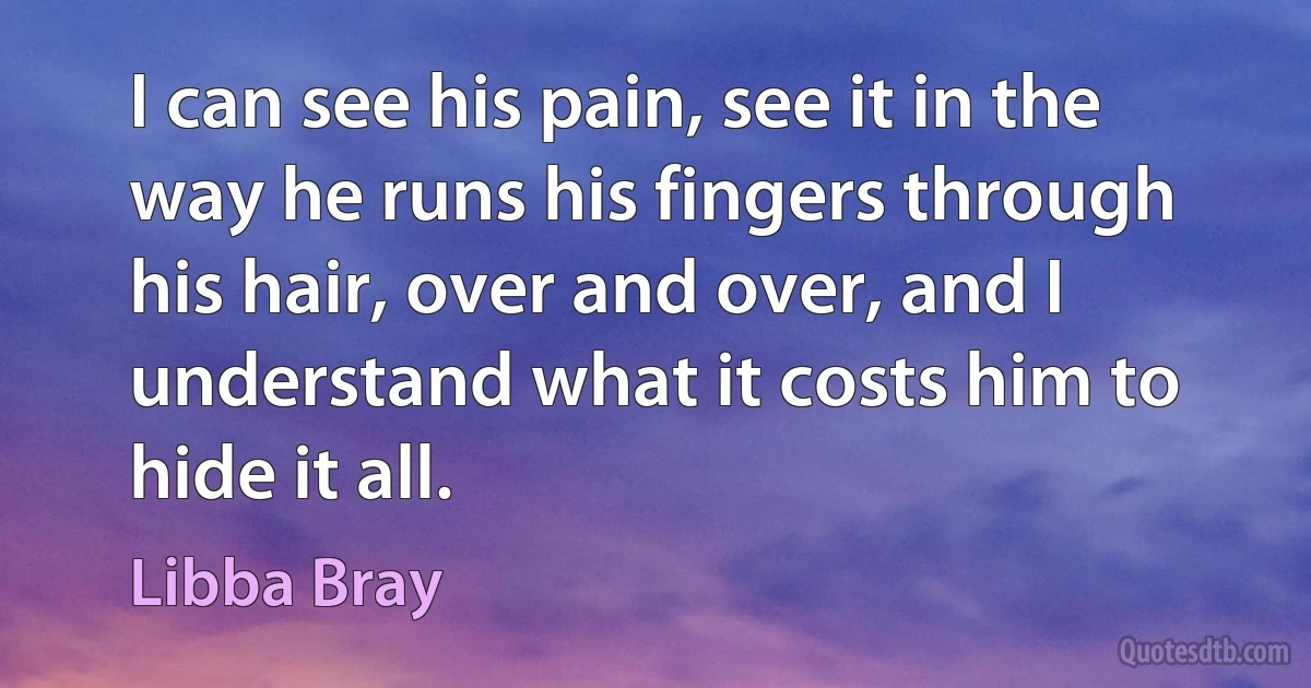 I can see his pain, see it in the way he runs his fingers through his hair, over and over, and I understand what it costs him to hide it all. (Libba Bray)