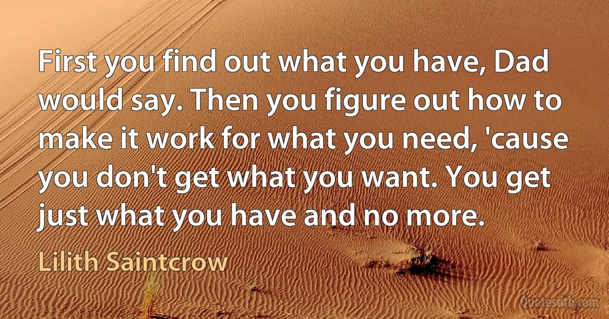 First you find out what you have, Dad would say. Then you figure out how to make it work for what you need, 'cause you don't get what you want. You get just what you have and no more. (Lilith Saintcrow)