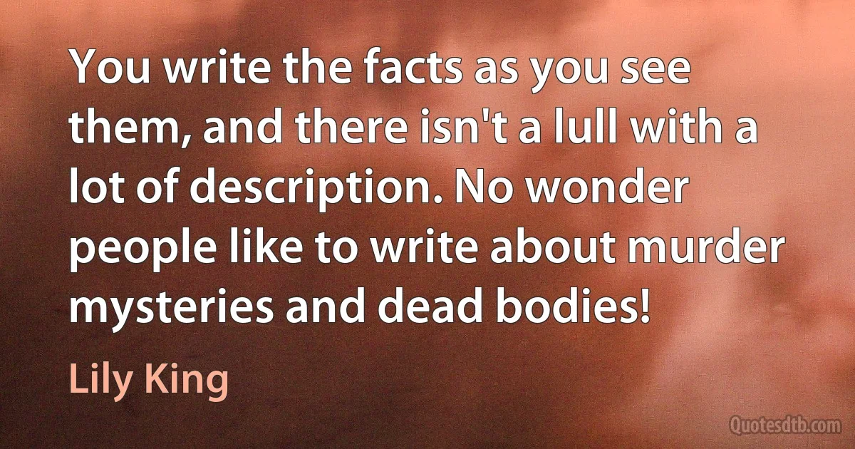 You write the facts as you see them, and there isn't a lull with a lot of description. No wonder people like to write about murder mysteries and dead bodies! (Lily King)