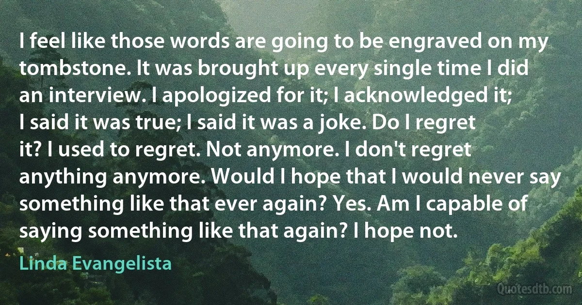 I feel like those words are going to be engraved on my tombstone. It was brought up every single time I did an interview. I apologized for it; I acknowledged it; I said it was true; I said it was a joke. Do I regret it? I used to regret. Not anymore. I don't regret anything anymore. Would I hope that I would never say something like that ever again? Yes. Am I capable of saying something like that again? I hope not. (Linda Evangelista)